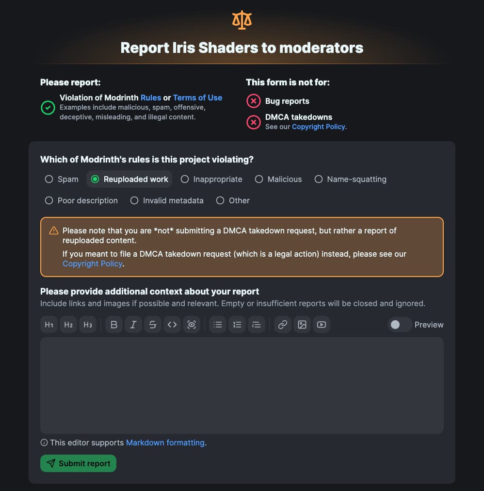 A screenshot of the new report form on Modrinth, using Iris Shaders as an example. The title says "Report Iris Shaders to moderators". Below that, it says "Please report violations of Modrinth Rules or Terms of Use. Examples include malicious, spam, offensive, deceptive, misleading, and illegal content. This form is not for bug reports or DMCA takedowns (See our Copyright Policy)." Then, there is a form that asks "Which of Modrinth's rules is this project violating?" with many options: Spam, Reuploaded work, Inappropriate, Malicious, Name-squatting, Poor description, Invalid metadata, Other. Reuploaded work is selected. Below that, is a note in an orange box with a warning icon: "Please note that you are not submitting a DMCA takedown request, but rather a report of reuploaded content. If you meant to file a DMCA takedown request (which is a legal action) instead, please see our Copyright Policy." Then, it asks you to provide additional context, including links and images, with a text editor and a submit button at the bottom.